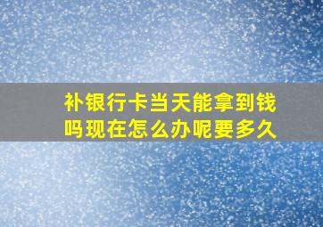 补银行卡当天能拿到钱吗现在怎么办呢要多久