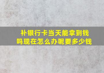 补银行卡当天能拿到钱吗现在怎么办呢要多少钱