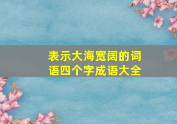 表示大海宽阔的词语四个字成语大全