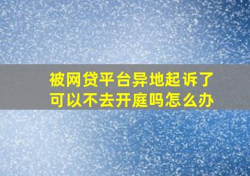 被网贷平台异地起诉了可以不去开庭吗怎么办