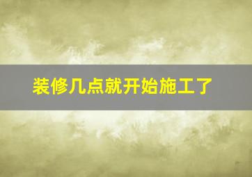 装修几点就开始施工了