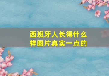 西班牙人长得什么样图片真实一点的