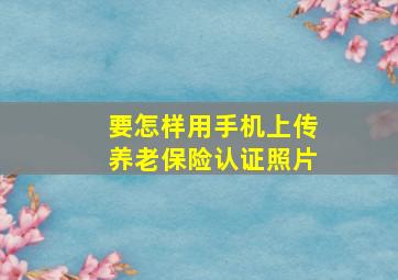 要怎样用手机上传养老保险认证照片