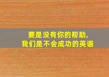 要是没有你的帮助,我们是不会成功的英语