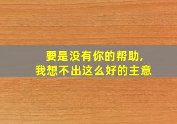 要是没有你的帮助,我想不出这么好的主意