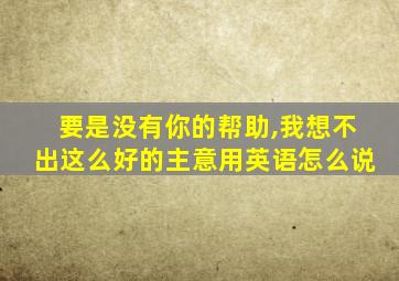 要是没有你的帮助,我想不出这么好的主意用英语怎么说