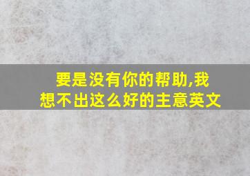 要是没有你的帮助,我想不出这么好的主意英文