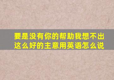 要是没有你的帮助我想不出这么好的主意用英语怎么说