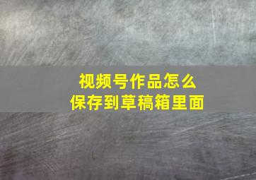 视频号作品怎么保存到草稿箱里面