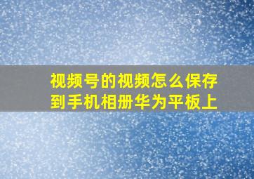 视频号的视频怎么保存到手机相册华为平板上