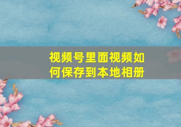 视频号里面视频如何保存到本地相册