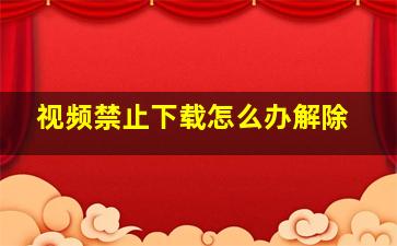 视频禁止下载怎么办解除