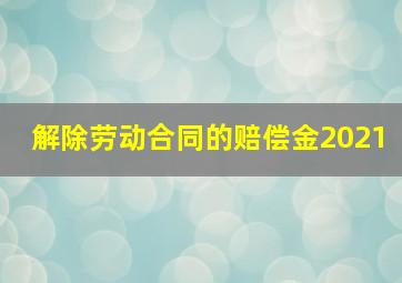 解除劳动合同的赔偿金2021