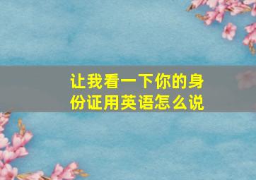 让我看一下你的身份证用英语怎么说