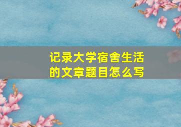 记录大学宿舍生活的文章题目怎么写