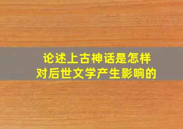 论述上古神话是怎样对后世文学产生影响的