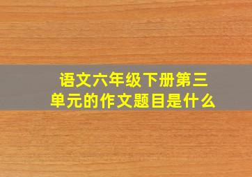 语文六年级下册第三单元的作文题目是什么