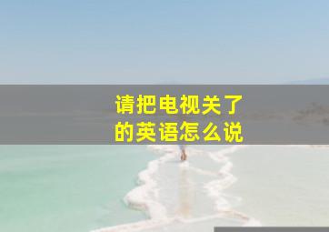 请把电视关了的英语怎么说