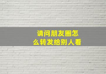 请问朋友圈怎么转发给别人看