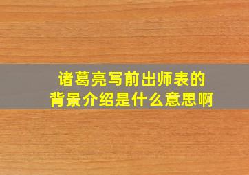 诸葛亮写前出师表的背景介绍是什么意思啊