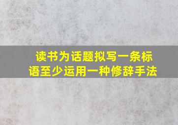 读书为话题拟写一条标语至少运用一种修辞手法