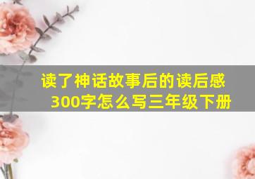 读了神话故事后的读后感300字怎么写三年级下册