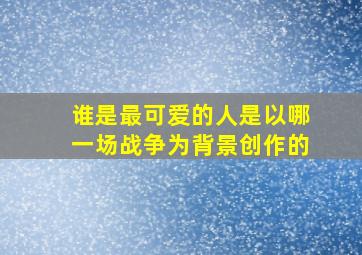 谁是最可爱的人是以哪一场战争为背景创作的