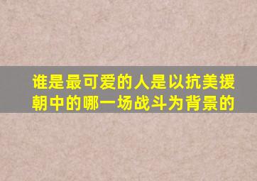 谁是最可爱的人是以抗美援朝中的哪一场战斗为背景的