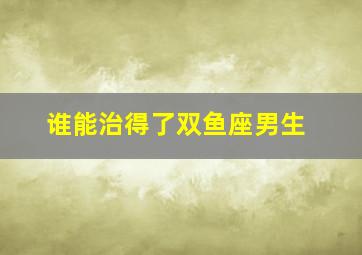 谁能治得了双鱼座男生