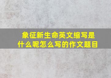 象征新生命英文缩写是什么呢怎么写的作文题目