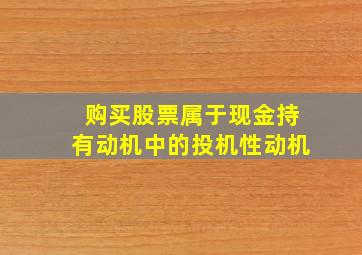 购买股票属于现金持有动机中的投机性动机