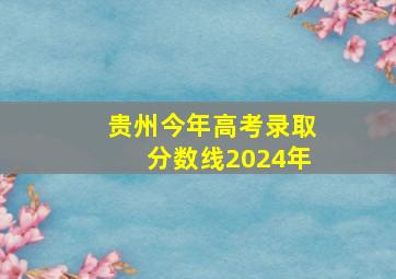 贵州今年高考录取分数线2024年