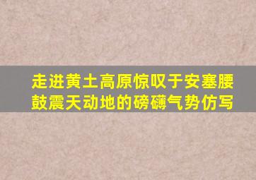 走进黄土高原惊叹于安塞腰鼓震天动地的磅礴气势仿写