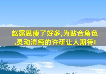 赵露思瘦了好多,为贴合角色,灵动清纯的许研让人期待!