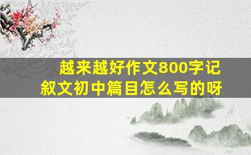 越来越好作文800字记叙文初中篇目怎么写的呀