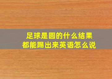 足球是圆的什么结果都能踢出来英语怎么说