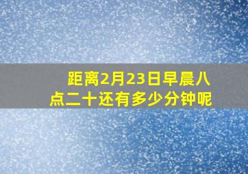 距离2月23日早晨八点二十还有多少分钟呢