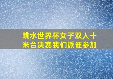 跳水世界杯女子双人十米台决赛我们派谁参加