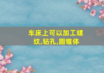 车床上可以加工螺纹,钻孔,圆锥体