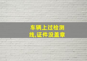 车辆上过检测线,证件没盖章