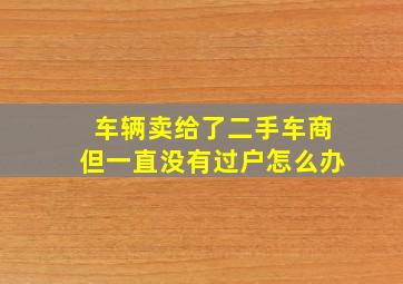 车辆卖给了二手车商但一直没有过户怎么办