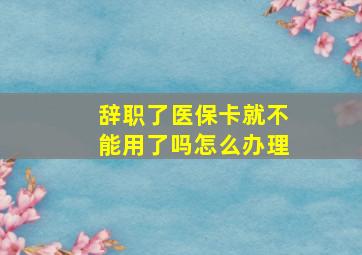 辞职了医保卡就不能用了吗怎么办理