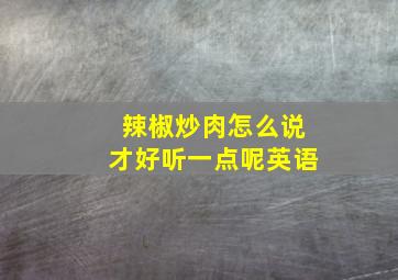 辣椒炒肉怎么说才好听一点呢英语