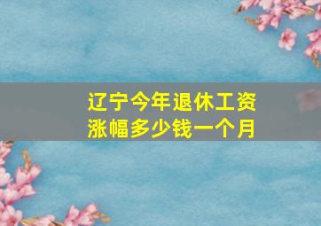 辽宁今年退休工资涨幅多少钱一个月