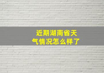 近期湖南省天气情况怎么样了