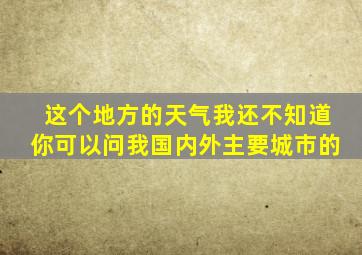 这个地方的天气我还不知道你可以问我国内外主要城市的