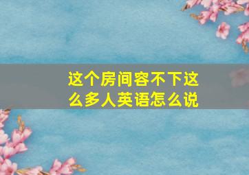 这个房间容不下这么多人英语怎么说