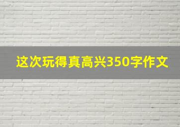 这次玩得真高兴350字作文