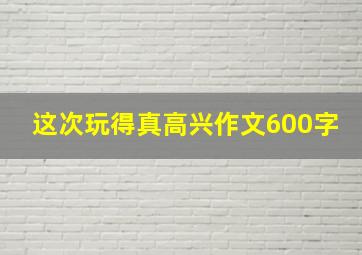 这次玩得真高兴作文600字