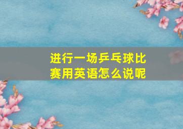 进行一场乒乓球比赛用英语怎么说呢